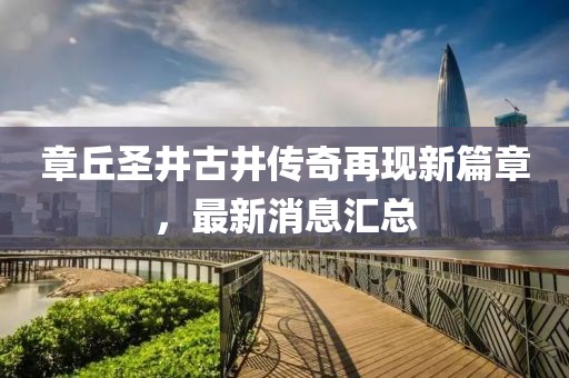 章丘圣井古井傳奇再現(xiàn)新篇章，最新消息匯總