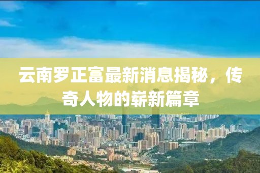 云南羅正富最新消息揭秘，傳奇人物的嶄新篇章