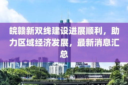 皖贛新雙線建設(shè)進(jìn)展順利，助力區(qū)域經(jīng)濟(jì)發(fā)展，最新消息匯總