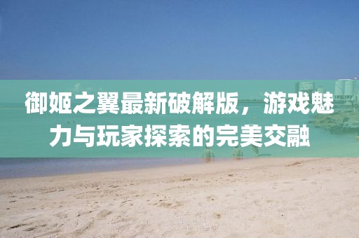 御姬之翼最新破解版，游戲魅力與玩家探索的完美交融
