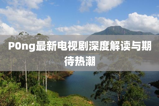 P0ng最新電視劇深度解讀與期待熱潮