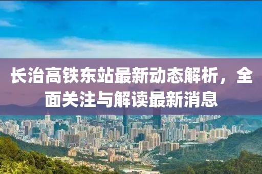 長治高鐵東站最新動態(tài)解析，全面關(guān)注與解讀最新消息