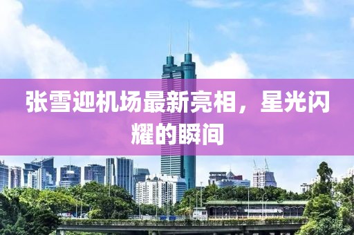 張雪迎機場最新亮相，星光閃耀的瞬間