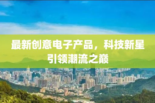 最新創(chuàng)意電子產(chǎn)品，科技新星引領(lǐng)潮流之巔