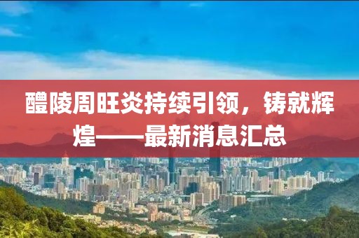 醴陵周旺炎持續(xù)引領(lǐng)，鑄就輝煌——最新消息匯總