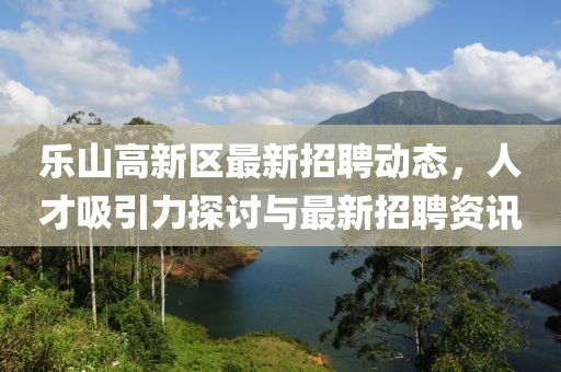 樂山高新區(qū)最新招聘動態(tài)，人才吸引力探討與最新招聘資訊