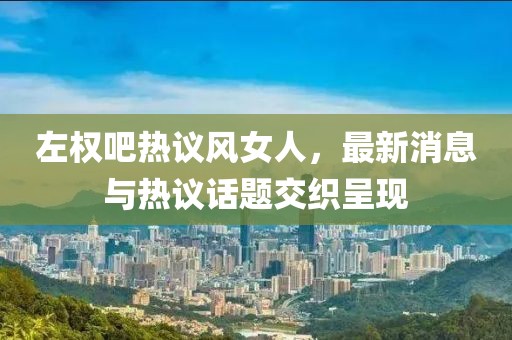 左權(quán)吧熱議風(fēng)女人，最新消息與熱議話題交織呈現(xiàn)
