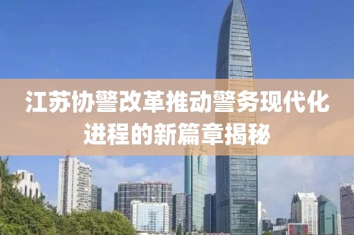 江蘇協(xié)警改革推動警務(wù)現(xiàn)代化進(jìn)程的新篇章揭秘