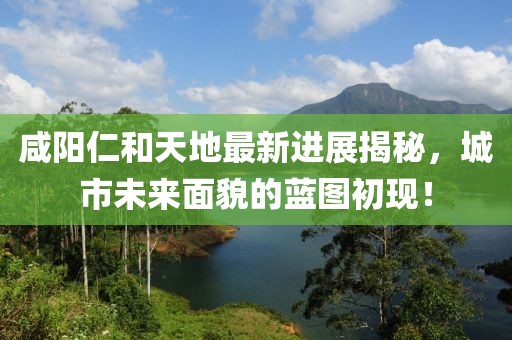 咸陽仁和天地最新進展揭秘，城市未來面貌的藍圖初現(xiàn)！