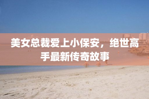 美女總裁愛上小保安，絕世高手最新傳奇故事
