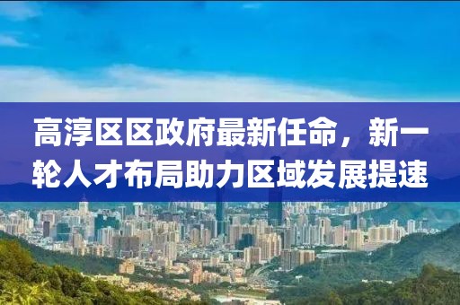 高淳區(qū)區(qū)政府最新任命，新一輪人才布局助力區(qū)域發(fā)展提速