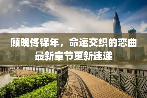 顧晚佟錦年，命運(yùn)交織的戀曲最新章節(jié)更新速遞