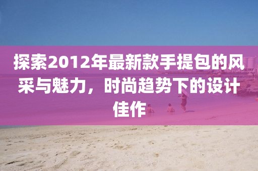 探索2012年最新款手提包的風(fēng)采與魅力，時(shí)尚趨勢(shì)下的設(shè)計(jì)佳作