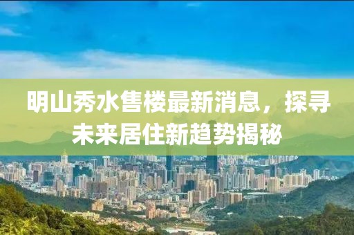 明山秀水售樓最新消息，探尋未來(lái)居住新趨勢(shì)揭秘