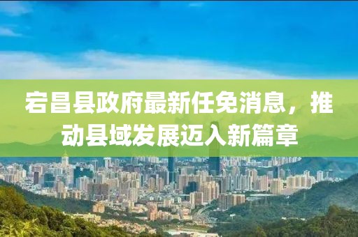 宕昌縣政府最新任免消息，推動縣域發(fā)展邁入新篇章