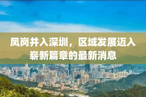 鳳崗并入深圳，區(qū)域發(fā)展邁入嶄新篇章的最新消息