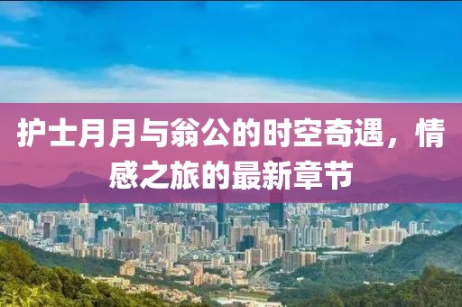 護(hù)士月月與翁公的時(shí)空奇遇，情感之旅的最新章節(jié)