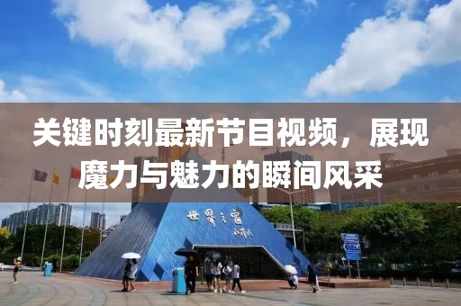 關(guān)鍵時(shí)刻最新節(jié)目視頻，展現(xiàn)魔力與魅力的瞬間風(fēng)采