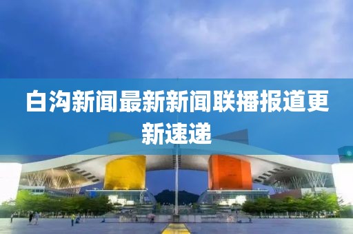 白溝新聞最新新聞聯(lián)播報(bào)道更新速遞