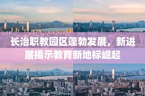 長治職教園區(qū)蓬勃發(fā)展，新進展揭示教育新地標崛起