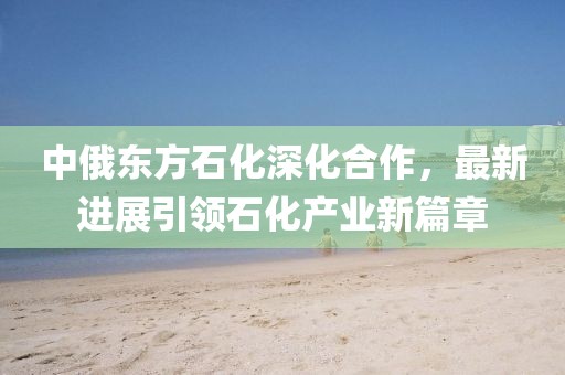 中俄東方石化深化合作，最新進展引領(lǐng)石化產(chǎn)業(yè)新篇章