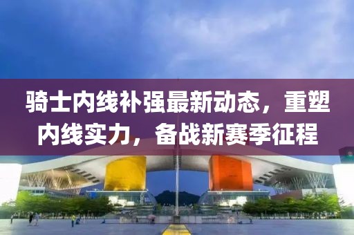 騎士?jī)?nèi)線補(bǔ)強(qiáng)最新動(dòng)態(tài)，重塑內(nèi)線實(shí)力，備戰(zhàn)新賽季征程