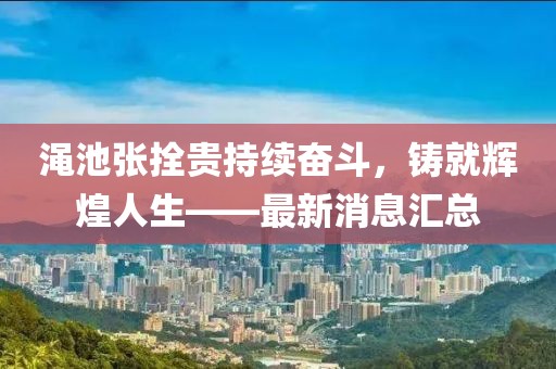澠池張拴貴持續(xù)奮斗，鑄就輝煌人生——最新消息匯總