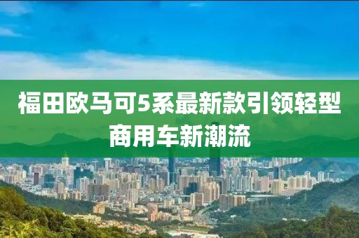 福田歐馬可5系最新款引領輕型商用車新潮流