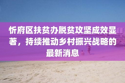 忻府區(qū)扶貧辦脫貧攻堅(jiān)成效顯著，持續(xù)推動(dòng)鄉(xiāng)村振興戰(zhàn)略的最新消息