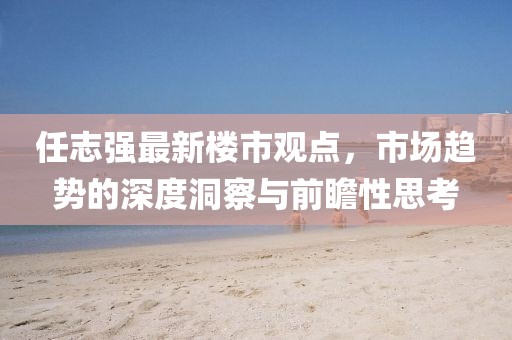 任志強最新樓市觀點，市場趨勢的深度洞察與前瞻性思考