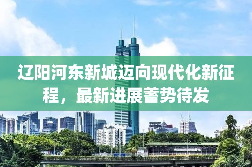 遼陽河?xùn)|新城邁向現(xiàn)代化新征程，最新進(jìn)展蓄勢待發(fā)