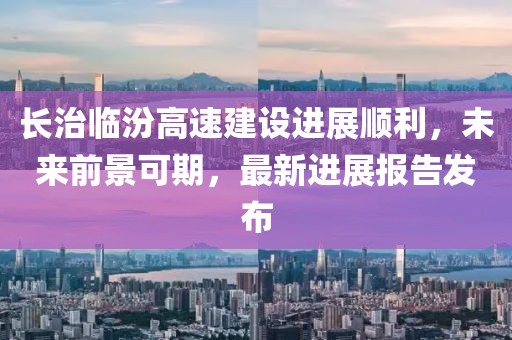 長治臨汾高速建設(shè)進(jìn)展順利，未來前景可期，最新進(jìn)展報(bào)告發(fā)布