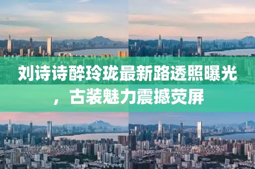 劉詩詩醉玲瓏最新路透照曝光，古裝魅力震撼熒屏