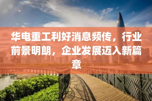 華電重工利好消息頻傳，行業(yè)前景明朗，企業(yè)發(fā)展邁入新篇章