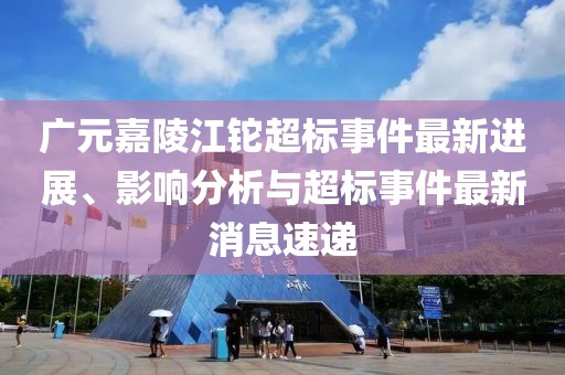 廣元嘉陵江鉈超標(biāo)事件最新進(jìn)展、影響分析與超標(biāo)事件最新消息速遞