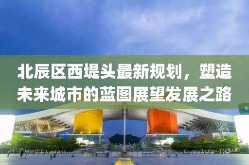 北辰區(qū)西堤頭最新規(guī)劃，塑造未來(lái)城市的藍(lán)圖展望發(fā)展之路