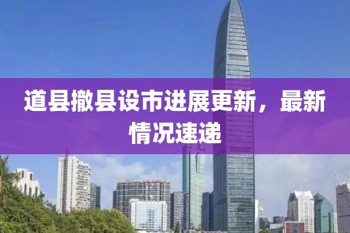 道縣撤縣設市進展更新，最新情況速遞
