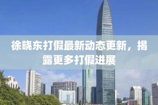 徐曉東打假最新動(dòng)態(tài)更新，揭露更多打假進(jìn)展