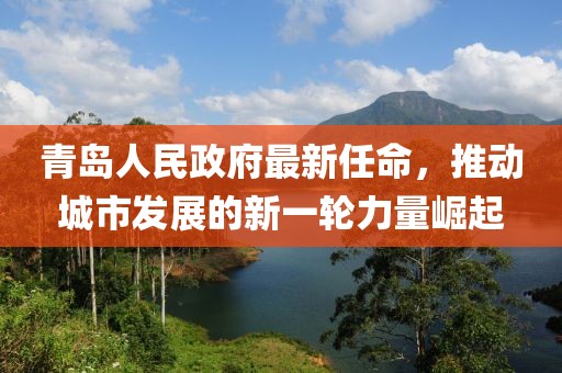 青島人民政府最新任命，推動(dòng)城市發(fā)展的新一輪力量崛起