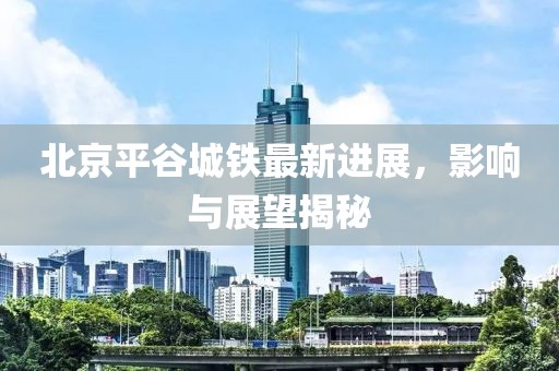 北京平谷城鐵最新進(jìn)展，影響與展望揭秘