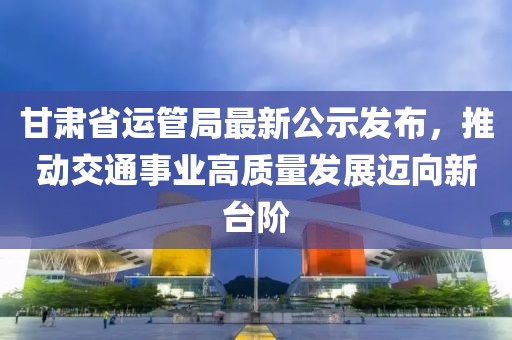 甘肅省運(yùn)管局最新公示發(fā)布，推動(dòng)交通事業(yè)高質(zhì)量發(fā)展邁向新臺(tái)階