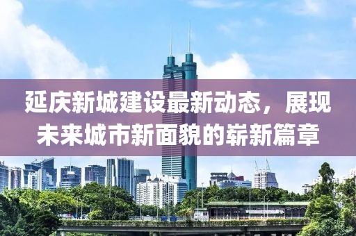 延慶新城建設最新動態(tài)，展現(xiàn)未來城市新面貌的嶄新篇章