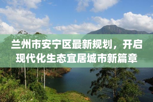 蘭州市安寧區(qū)最新規(guī)劃，開啟現(xiàn)代化生態(tài)宜居城市新篇章
