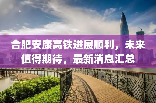 合肥安康高鐵進展順利，未來值得期待，最新消息匯總