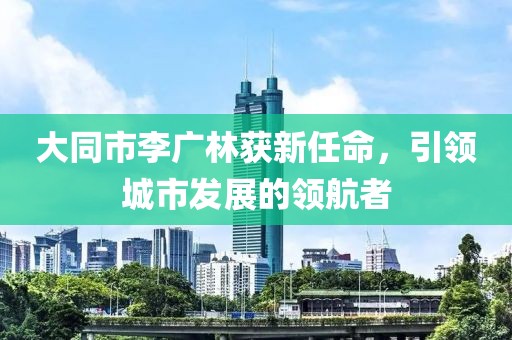 大同市李廣林獲新任命，引領(lǐng)城市發(fā)展的領(lǐng)航者