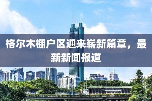 格爾木棚戶區(qū)迎來嶄新篇章，最新新聞報(bào)道