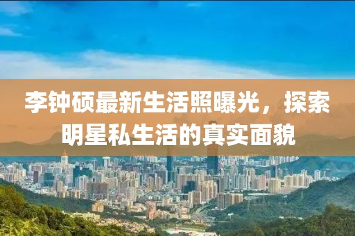 李鐘碩最新生活照曝光，探索明星私生活的真實(shí)面貌