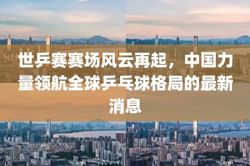 世乒賽賽場(chǎng)風(fēng)云再起，中國力量領(lǐng)航全球乒乓球格局的最新消息