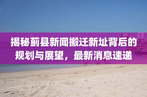 揭秘薊縣新聞搬遷新址背后的規(guī)劃與展望，最新消息速遞