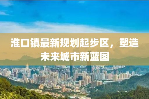 淮口鎮(zhèn)最新規(guī)劃起步區(qū)，塑造未來城市新藍(lán)圖